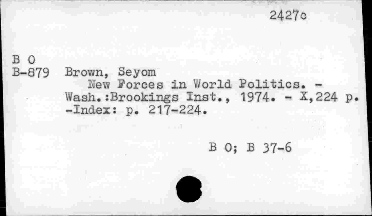 ﻿2427o
B 0
B-879 Brown, Seyom
New Forces in World. Politics. -Wash.:Brookings Inst., 1974. - X,224 p. -Index: p. 217-224.
B 0; B 37-6